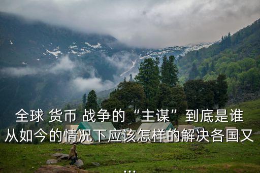 全球 貨幣 戰(zhàn)爭(zhēng)的“主謀”到底是誰從如今的情況下應(yīng)該怎樣的解決各國(guó)又...