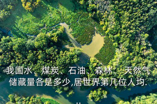 我國水、煤炭、石油、森林、 天然氣儲藏量各是多少,居世界第幾位人均...
