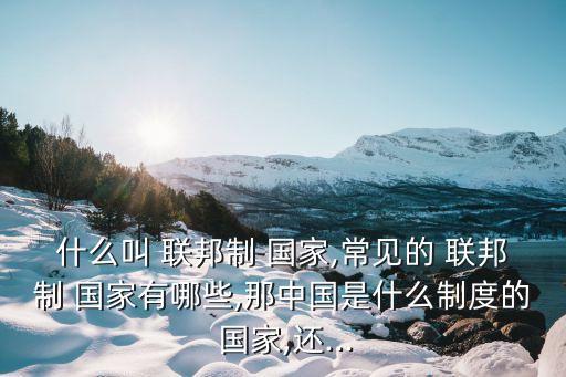 什么叫 聯(lián)邦制 國(guó)家,常見的 聯(lián)邦制 國(guó)家有哪些,那中國(guó)是什么制度的 國(guó)家,還...