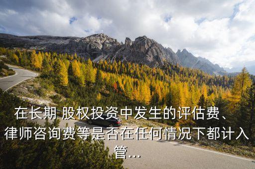 在長期 股權(quán)投資中發(fā)生的評(píng)估費(fèi)、 律師咨詢費(fèi)等是否在任何情況下都計(jì)入管...