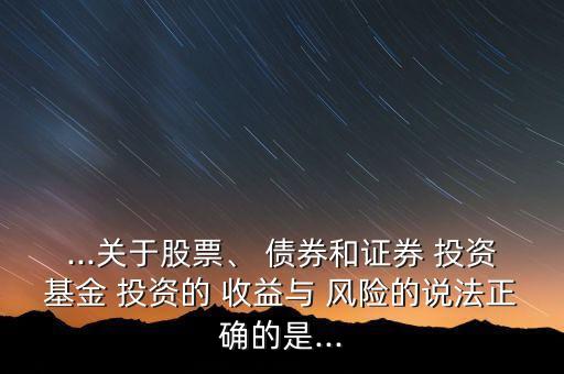 ...關(guān)于股票、 債券和證券 投資基金 投資的 收益與 風(fēng)險(xiǎn)的說法正確的是...