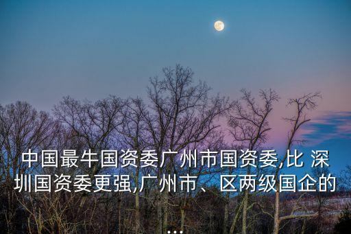 中國最牛國資委廣州市國資委,比 深圳國資委更強,廣州市、區(qū)兩級國企的...