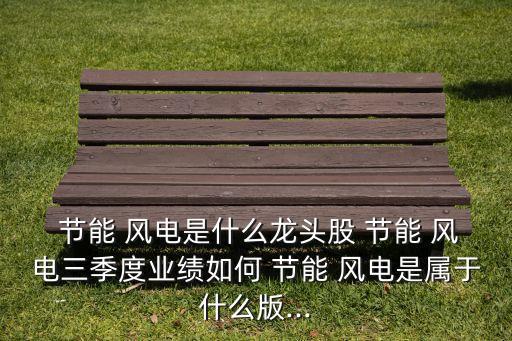  節(jié)能 風(fēng)電是什么龍頭股 節(jié)能 風(fēng)電三季度業(yè)績(jī)?nèi)绾?節(jié)能 風(fēng)電是屬于什么版...