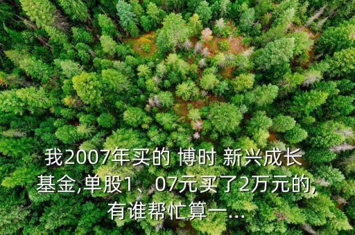 我2007年買的 博時 新興成長 基金,單股1、07元買了2萬元的,有誰幫忙算一...