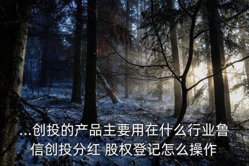 ...創(chuàng)投的產(chǎn)品主要用在什么行業(yè)魯信創(chuàng)投分紅 股權登記怎么操作