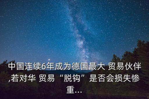 中國連續(xù)6年成為德國最大 貿易伙伴,若對華 貿易“脫鉤”是否會損失慘重...