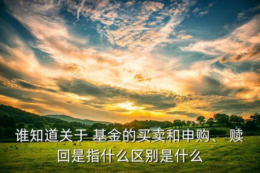 誰知道關于 基金的買賣和申購、 贖回是指什么區(qū)別是什么