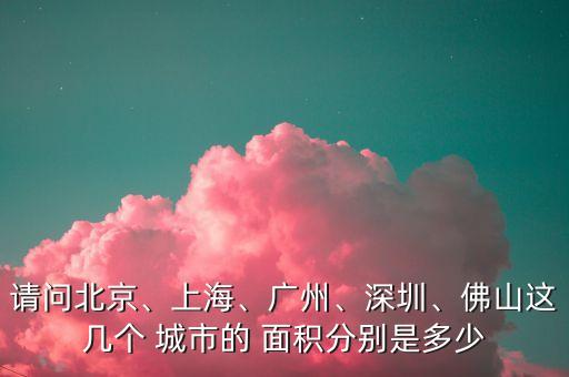 請問北京、上海、廣州、深圳、佛山這幾個 城市的 面積分別是多少