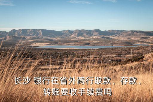  長沙 銀行在省外跨行取款、存款、 轉(zhuǎn)賬要收手續(xù)費嗎