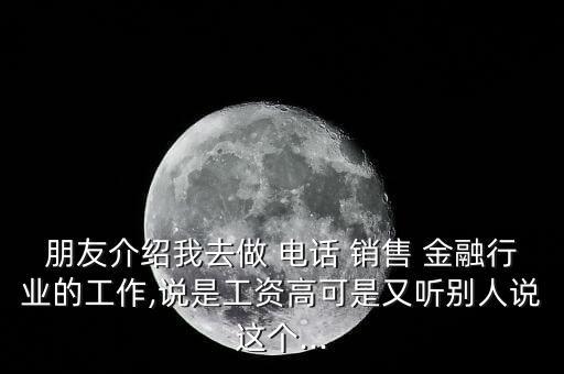 朋友介紹我去做 電話 銷(xiāo)售 金融行業(yè)的工作,說(shuō)是工資高可是又聽(tīng)別人說(shuō)這個(gè)...