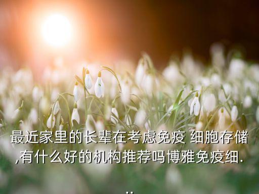 最近家里的長輩在考慮免疫 細胞存儲,有什么好的機構(gòu)推薦嗎博雅免疫細...